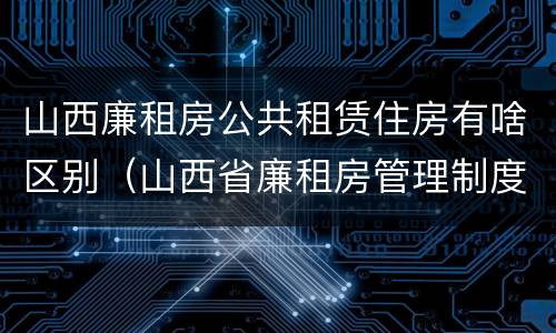 山西廉租房公共租赁住房有啥区别（山西省廉租房管理制度）