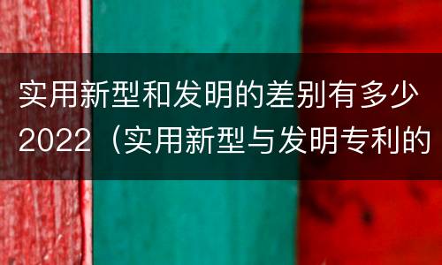 实用新型和发明的差别有多少2022（实用新型与发明专利的区别有哪些）