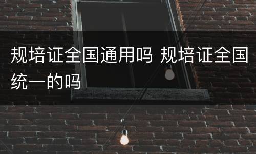 规培证全国通用吗 规培证全国统一的吗