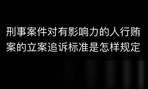 刑事案件对有影响力的人行贿案的立案追诉标准是怎样规定