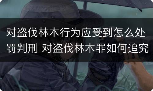 对盗伐林木行为应受到怎么处罚判刑 对盗伐林木罪如何追究法律责任