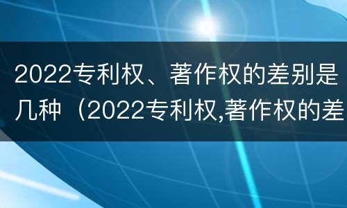 2022专利权、著作权的差别是几种（2022专利权,著作权的差别是几种形式）