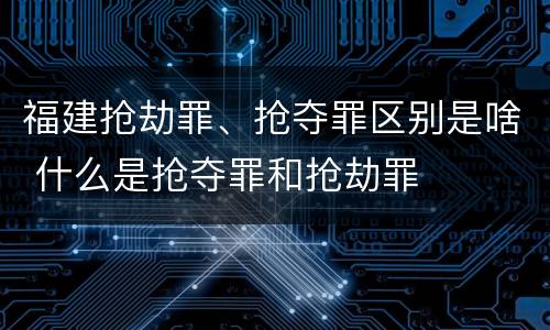 福建抢劫罪、抢夺罪区别是啥 什么是抢夺罪和抢劫罪