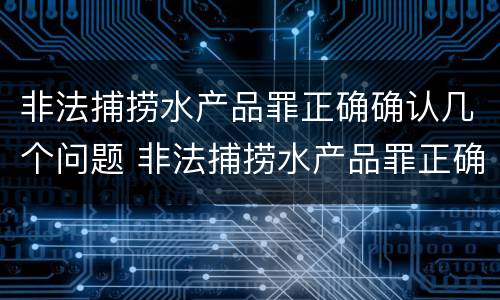 非法捕捞水产品罪正确确认几个问题 非法捕捞水产品罪正确确认几个问题