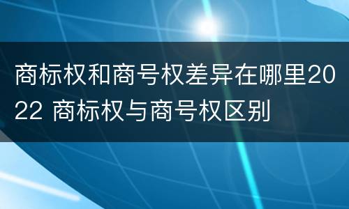 商标权和商号权差异在哪里2022 商标权与商号权区别