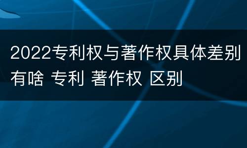 2022专利权与著作权具体差别有啥 专利 著作权 区别
