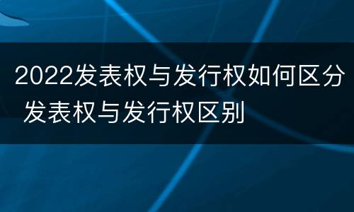2022发表权与发行权如何区分 发表权与发行权区别