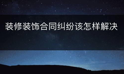 装修装饰合同纠纷该怎样解决