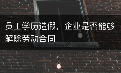 员工学历造假，企业是否能够解除劳动合同