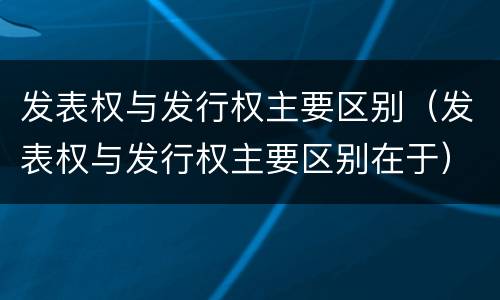 发表权与发行权主要区别（发表权与发行权主要区别在于）