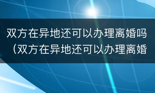 双方在异地还可以办理离婚吗（双方在异地还可以办理离婚吗）