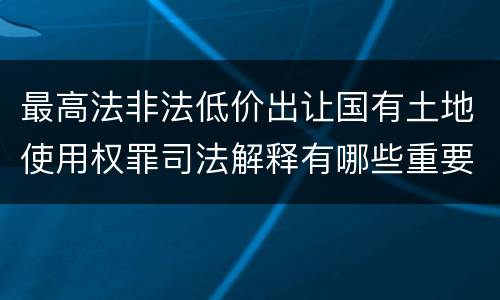 最高法非法低价出让国有土地使用权罪司法解释有哪些重要内容