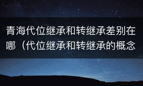 青海代位继承和转继承差别在哪（代位继承和转继承的概念和适用范围）