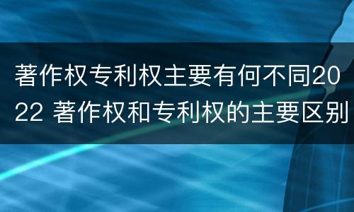 著作权专利权主要有何不同2022 著作权和专利权的主要区别
