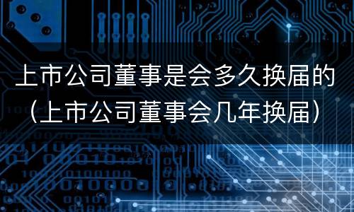 上市公司董事是会多久换届的（上市公司董事会几年换届）