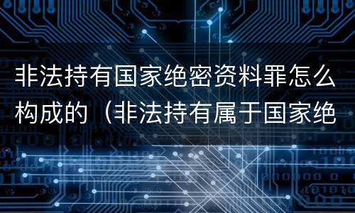 非法持有国家绝密资料罪怎么构成的（非法持有属于国家绝密）