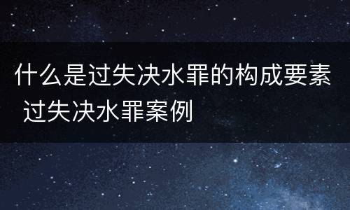 什么是过失决水罪的构成要素 过失决水罪案例