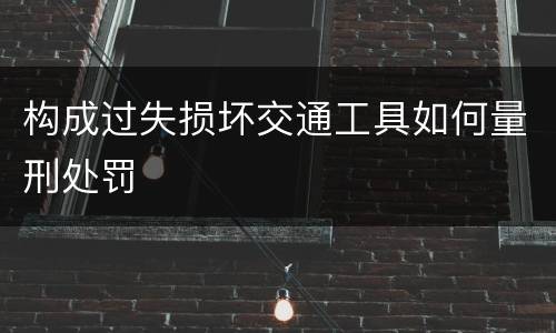 构成过失损坏交通工具如何量刑处罚