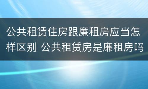 公共租赁住房跟廉租房应当怎样区别 公共租赁房是廉租房吗