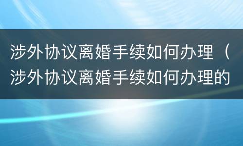 涉外协议离婚手续如何办理（涉外协议离婚手续如何办理的）