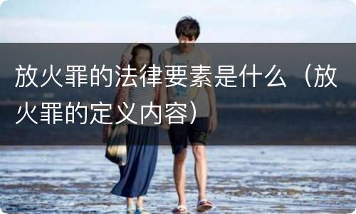放火罪的法律要素是什么（放火罪的定义内容）