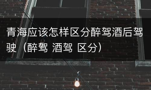 青海应该怎样区分醉驾酒后驾驶（醉驾 酒驾 区分）