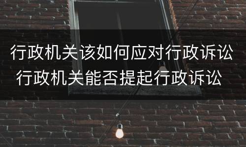 行政机关该如何应对行政诉讼 行政机关能否提起行政诉讼
