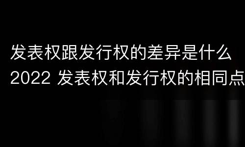 发表权跟发行权的差异是什么2022 发表权和发行权的相同点