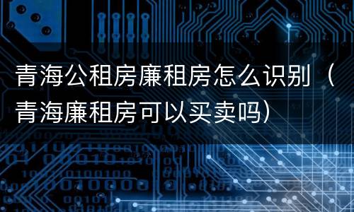 青海公租房廉租房怎么识别（青海廉租房可以买卖吗）