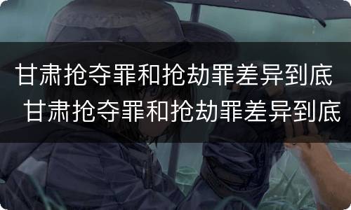 甘肃抢夺罪和抢劫罪差异到底 甘肃抢夺罪和抢劫罪差异到底多大
