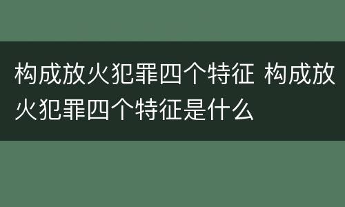 构成放火犯罪四个特征 构成放火犯罪四个特征是什么