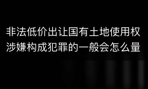 非法低价出让国有土地使用权涉嫌构成犯罪的一般会怎么量刑