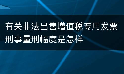 有关非法出售增值税专用发票刑事量刑幅度是怎样