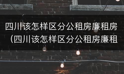 四川该怎样区分公租房廉租房（四川该怎样区分公租房廉租房呢）