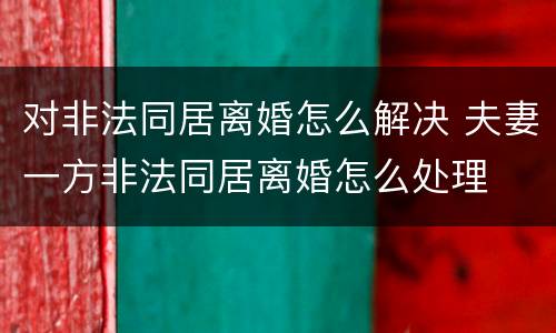 对非法同居离婚怎么解决 夫妻一方非法同居离婚怎么处理