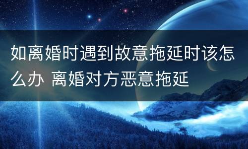 如离婚时遇到故意拖延时该怎么办 离婚对方恶意拖延