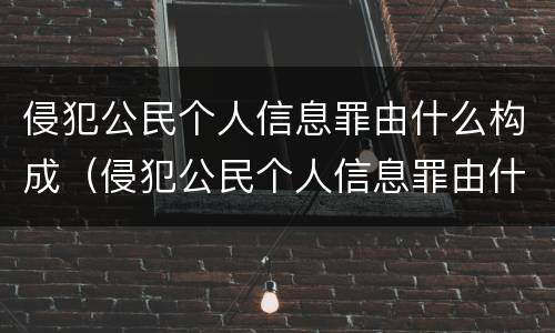 侵犯公民个人信息罪由什么构成（侵犯公民个人信息罪由什么构成刑事责任）