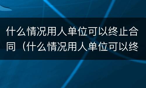 什么情况用人单位可以终止合同（什么情况用人单位可以终止合同协议）