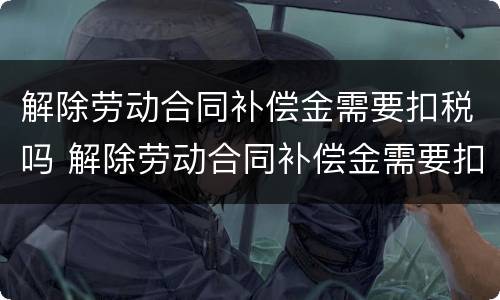 解除劳动合同补偿金需要扣税吗 解除劳动合同补偿金需要扣税吗怎么扣