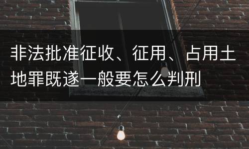非法批准征收、征用、占用土地罪既遂一般要怎么判刑