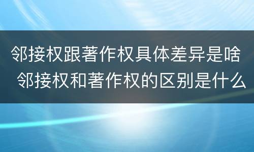 邻接权跟著作权具体差异是啥 邻接权和著作权的区别是什么?
