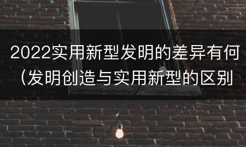2022实用新型发明的差异有何（发明创造与实用新型的区别）