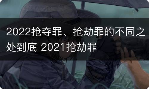 2022抢夺罪、抢劫罪的不同之处到底 2021抢劫罪