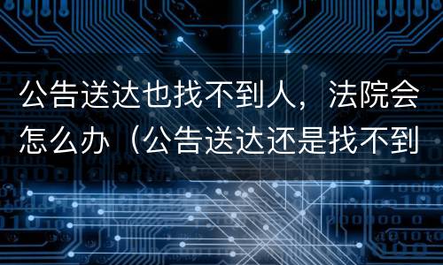 公告送达也找不到人，法院会怎么办（公告送达还是找不到人）