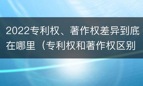 2022专利权、著作权差异到底在哪里（专利权和著作权区别）