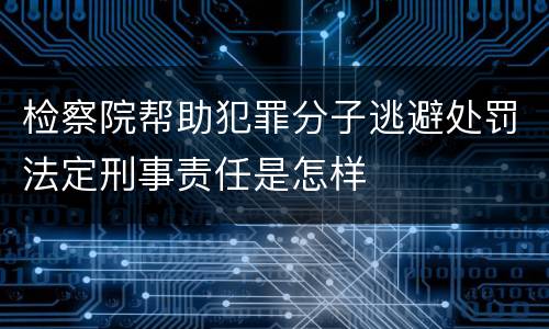 检察院帮助犯罪分子逃避处罚法定刑事责任是怎样