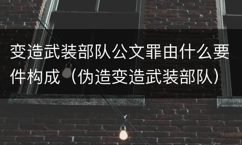 变造武装部队公文罪由什么要件构成（伪造变造武装部队）