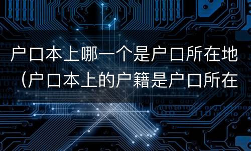 户口本上哪一个是户口所在地（户口本上的户籍是户口所在地吗）