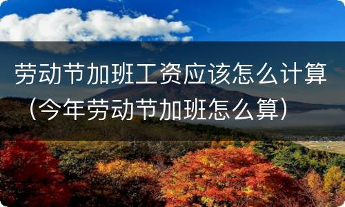 劳动节加班工资应该怎么计算（今年劳动节加班怎么算）