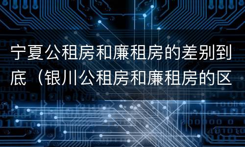 宁夏公租房和廉租房的差别到底（银川公租房和廉租房的区别）
